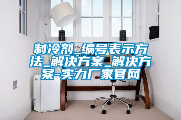制冷劑_編號表示方法_解決方案_解決方案-實力廠家官網(wǎng)