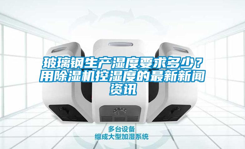 玻璃鋼生產(chǎn)濕度要求多少？用除濕機(jī)控濕度的最新新聞資訊