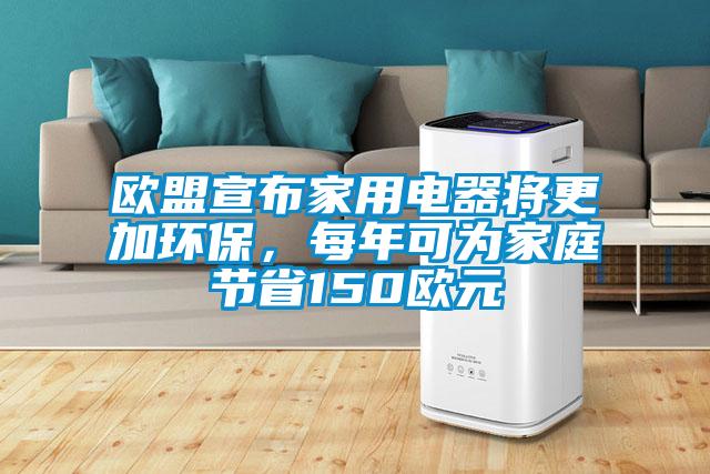 歐盟宣布家用電器將更加環保，每年可為家庭節省150歐元