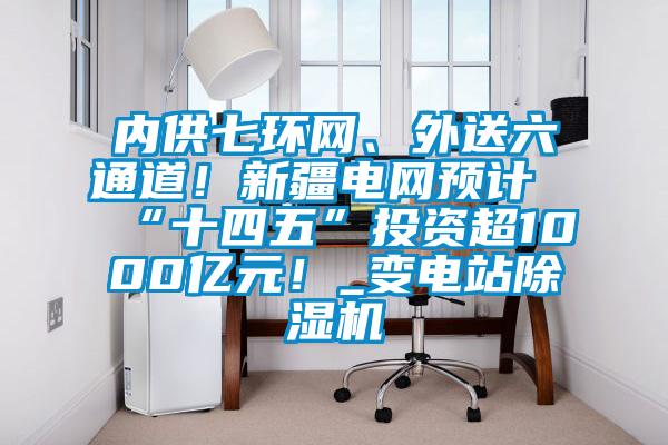 內供七環網、外送六通道！新疆電網預計“十四五”投資超1000億元！_變電站除濕機