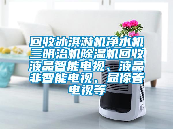 回收冰淇淋機凈水機三明治機除濕機回收液晶智能電視、液晶非智能電視、顯像管電視等
