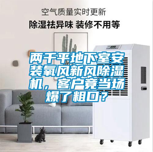 兩千平地下室安裝氧風(fēng)新風(fēng)除濕機(jī)，客戶竟當(dāng)場爆了粗口？