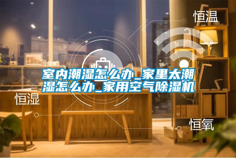 室內潮濕怎么辦_家里太潮濕怎么辦_家用空氣除濕機