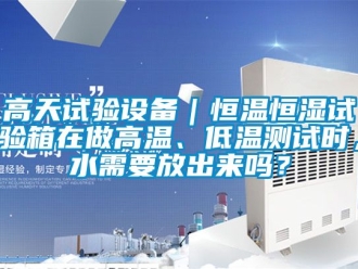 知識(shí)百科高天試驗(yàn)設(shè)備｜恒溫恒濕試驗(yàn)箱在做高溫、低溫測(cè)試時(shí)，水需要放出來嗎？